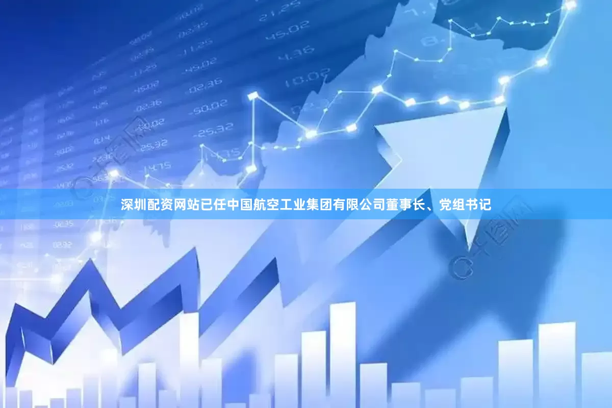深圳配资网站已任中国航空工业集团有限公司董事长、党组书记