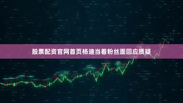 股票配资官网首页杨迪当着粉丝面回应质疑