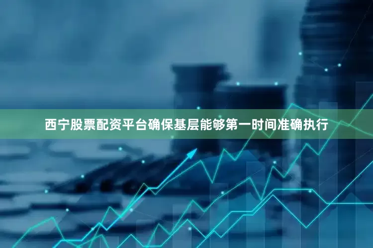 西宁股票配资平台确保基层能够第一时间准确执行