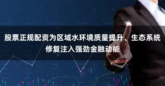 股票正规配资为区域水环境质量提升、生态系统修复注入强劲金融动能