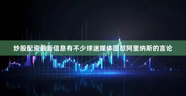 炒股配资最新信息有不少球迷媒体回怼阿里纳斯的言论