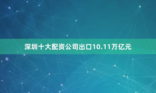 深圳十大配资公司出口10.11万亿元