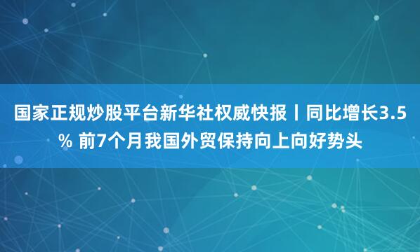 国家正规炒股平台新华社权威快报丨同比增长3.5% 前7个月我国外贸保持向上向好势头